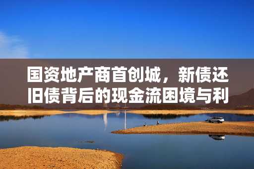 国资地产商首创城，新债还旧债背后的现金流困境与利润黑洞