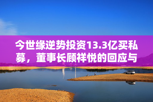 今世缘逆势投资13.3亿买私募，董事长顾祥悦的回应与解析投资者疑虑的股市低迷之道