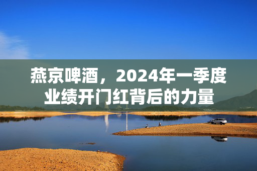 燕京啤酒，2024年一季度业绩开门红背后的力量