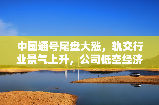 中国通号尾盘大涨，轨交行业景气上升，公司低空经济工作推进会成果亮眼