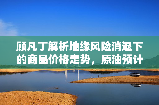 顾凡丁解析地缘风险消退下的商品价格走势，原油预计回落，黄金等贵金属表现坚挺