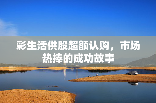 彩生活供股超额认购，市场热捧的成功故事