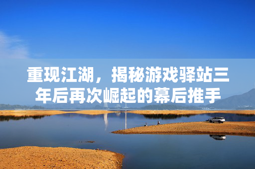 重现江湖，揭秘游戏驿站三年后再次崛起的幕后推手