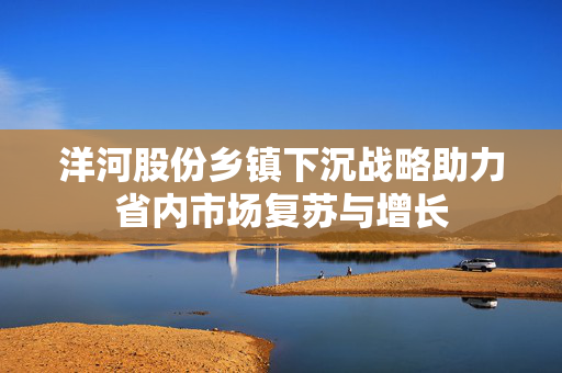 洋河股份乡镇下沉战略助力省内市场复苏与增长