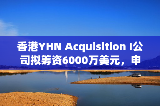 香港YHN Acquisition I公司拟筹资6000万美元，申请在美上市