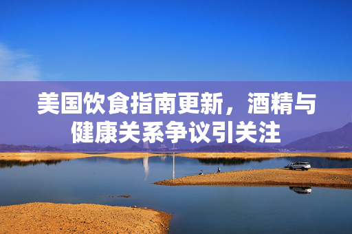 美国饮食指南更新，酒精与健康关系争议引关注