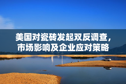 美国对瓷砖发起双反调查，市场影响及企业应对策略