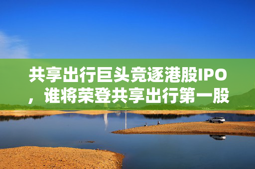 共享出行巨头竞逐港股IPO，谁将荣登共享出行第一股？