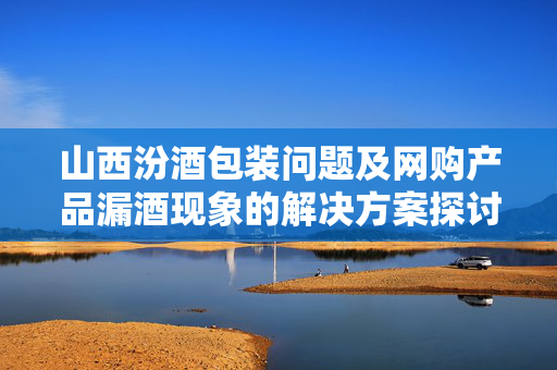 山西汾酒包装问题及网购产品漏酒现象的解决方案探讨