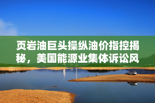 页岩油巨头操纵油价指控揭秘，美国能源业集体诉讼风暴来袭