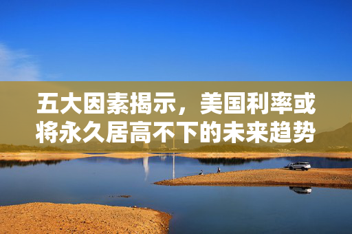 五大因素揭示，美国利率或将永久居高不下的未来趋势
