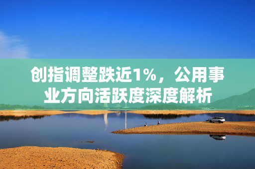 创指调整跌近1%，公用事业方向活跃度深度解析