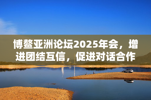 博鳌亚洲论坛2025年会，增进团结互信，促进对话合作