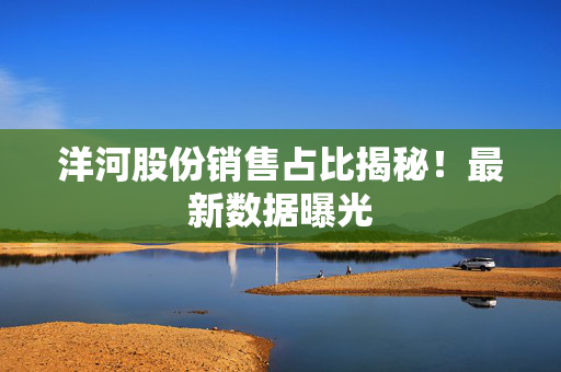 洋河股份销售占比揭秘！最新数据曝光