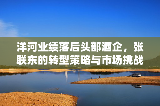 洋河业绩落后头部酒企，张联东的转型策略与市场挑战
