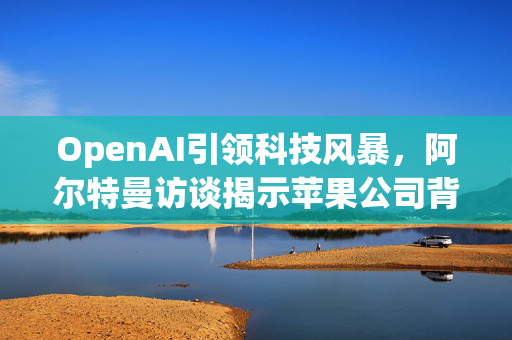 OpenAI引领科技风暴，阿尔特曼访谈揭示苹果公司背后信号