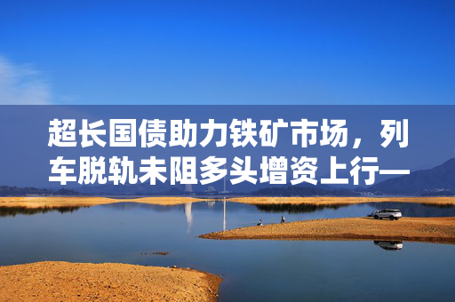 超长国债助力铁矿市场，列车脱轨未阻多头增资上行——2024年5月14日市场分析