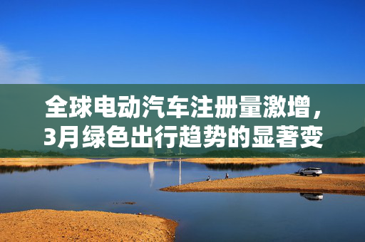 全球电动汽车注册量激增，3月绿色出行趋势的显著变化