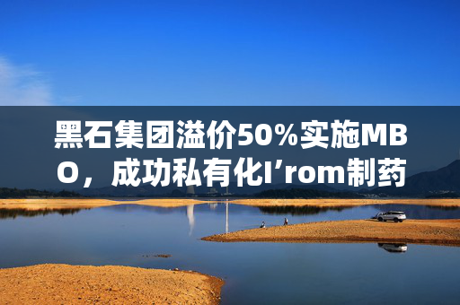 黑石集团溢价50%实施MBO，成功私有化I’rom制药服务公司