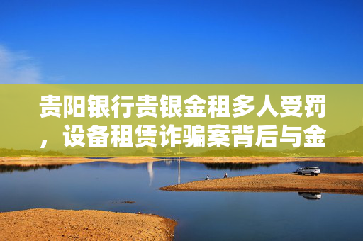贵阳银行贵银金租多人受罚，设备租赁诈骗案背后与金租行业监管的反思
