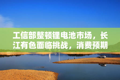 工信部整顿锂电池市场，长江有色面临挑战，消费预期受影响导致碳酸锂价格承压回落
