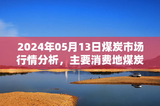 2024年05月13日煤炭市场行情分析，主要消费地煤炭报价概览