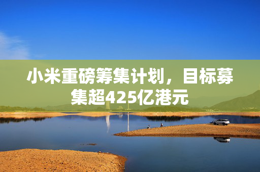小米重磅筹集计划，目标募集超425亿港元