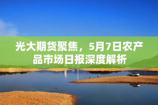 光大期货聚焦，5月7日农产品市场日报深度解析