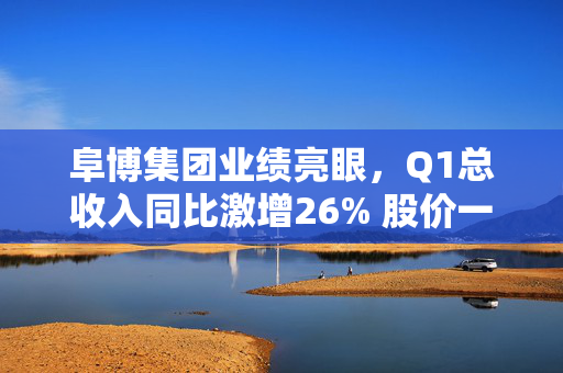 阜博集团业绩亮眼，Q1总收入同比激增26% 股价一度上涨8%