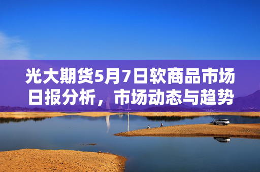 光大期货5月7日软商品市场日报分析，市场动态与趋势解读