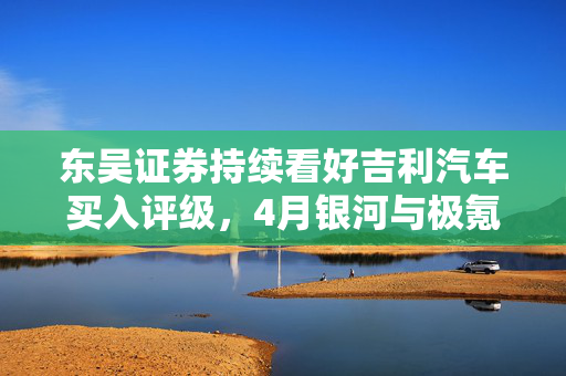 东吴证券持续看好吉利汽车买入评级，4月银河与极氪销量稳步增长