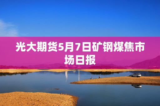 光大期货5月7日矿钢煤焦市场日报