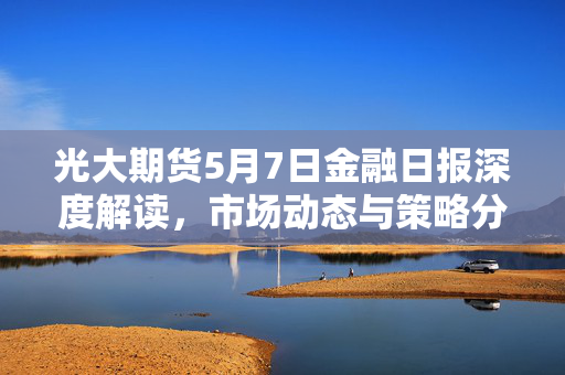 光大期货5月7日金融日报深度解读，市场动态与策略分析