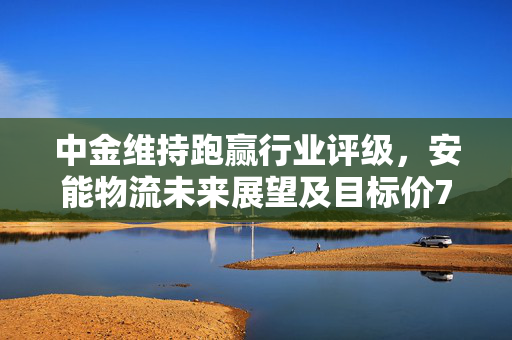 中金维持跑赢行业评级，安能物流未来展望及目标价7.5港元分析