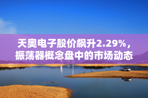天奥电子股价飙升2.29%，振荡器概念盘中的市场动态与行业分析