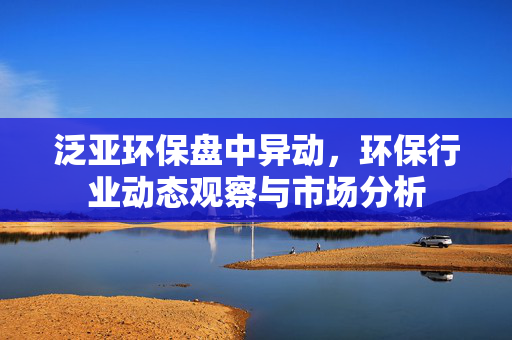 泛亚环保盘中异动，环保行业动态观察与市场分析