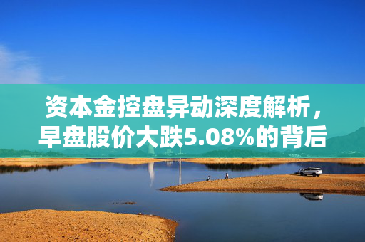 资本金控盘异动深度解析，早盘股价大跌5.08%的背后原因