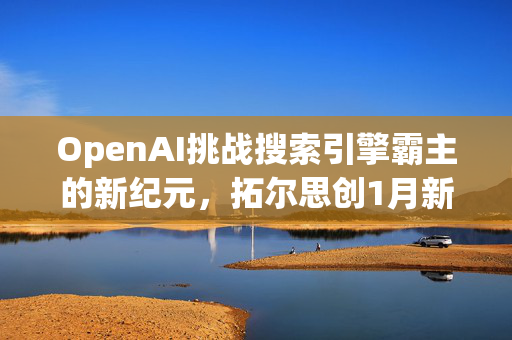 OpenAI挑战搜索引擎霸主的新纪元，拓尔思创1月新高