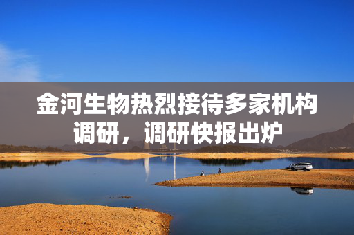 金河生物热烈接待多家机构调研，调研快报出炉