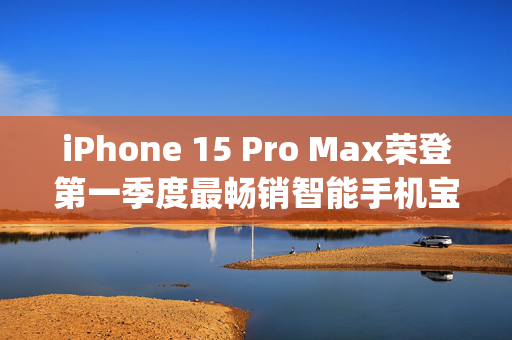 iPhone 15 Pro Max荣登第一季度最畅销智能手机宝座，Counterpoint观点