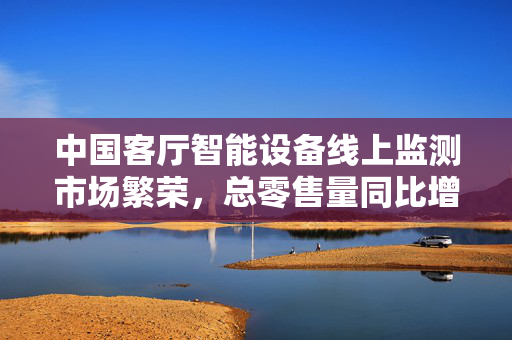 中国客厅智能设备线上监测市场繁荣，总零售量同比增长8.9%