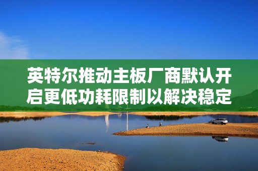 英特尔推动主板厂商默认开启更低功耗限制以解决稳定性问题