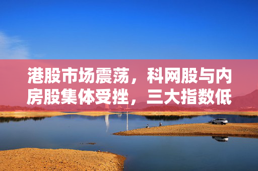 港股市场震荡，科网股与内房股集体受挫，三大指数低开低走