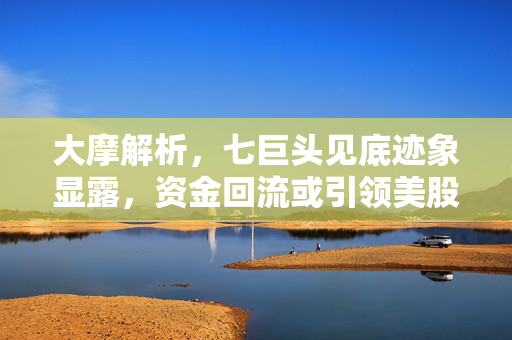 大摩解析，七巨头见底迹象显露，资金回流或引领美股抛售潮结束？