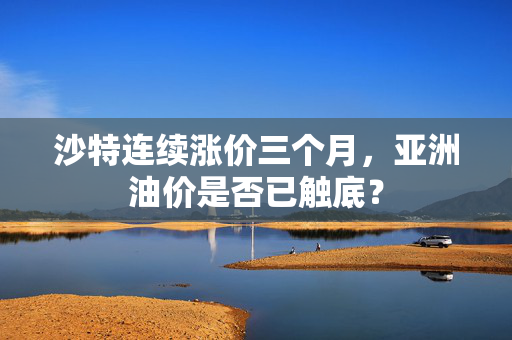 沙特连续涨价三个月，亚洲油价是否已触底？