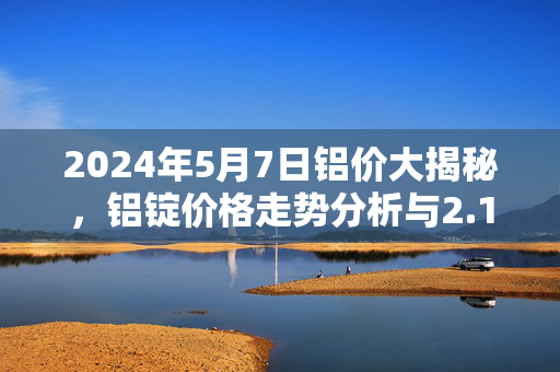 2024年5月7日铝价大揭秘，铝锭价格走势分析与2.1万大关的挑战