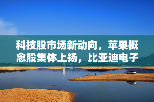 科技股市场新动向，苹果概念股集体上扬，比亚迪电子及舜宇光学科技领涨逾3%