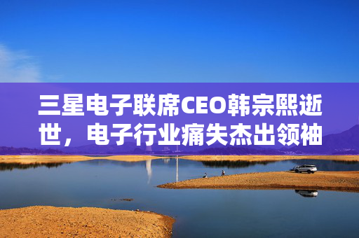 三星电子联席CEO韩宗熙逝世，电子行业痛失杰出领袖