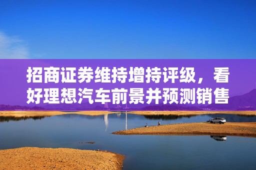 招商证券维持增持评级，看好理想汽车前景并预测销售持续增长
