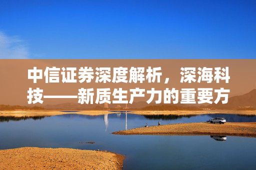 中信证券深度解析，深海科技——新质生产力的重要方向，核心厂商投资价值凸显
